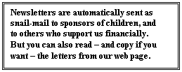 Text Box: Newsletters are automatically sent as snail-mail to sponsors of children, and to others who support us financially.  But you can also read – and copy if you want – the letters from our web page.